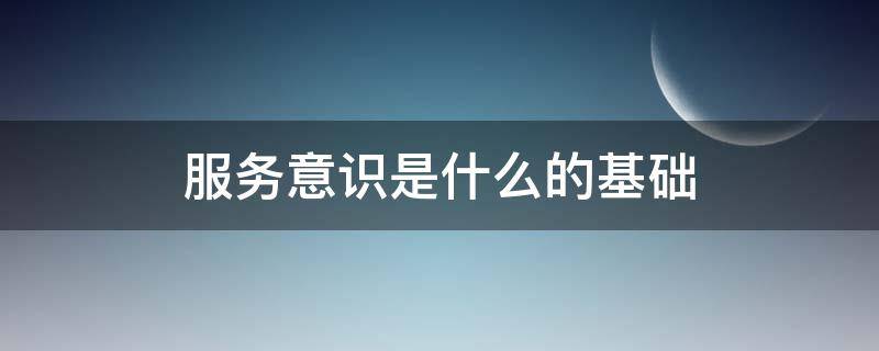 服务意识是什么的基础 服务意识是什么?