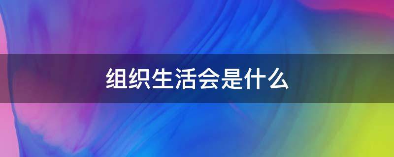 组织生活会是什么（组织生活会是什么意思）