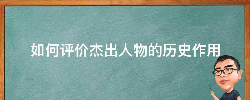 如何评价杰出人物的历史作用 怎样评价历史人物的作用