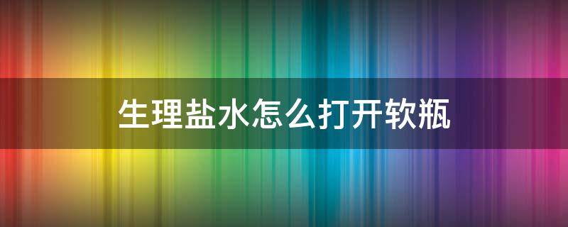 生理盐水怎么打开软瓶（生理盐水怎么打开软瓶再盖上）