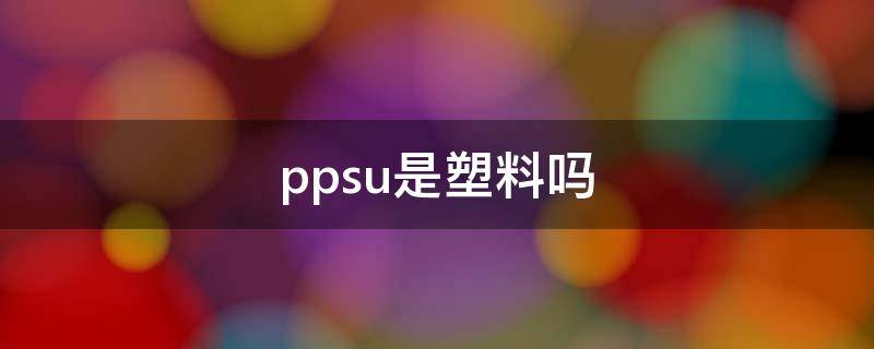 ppsu是塑料吗（pp塑料跟ppsu塑料有什么区别）