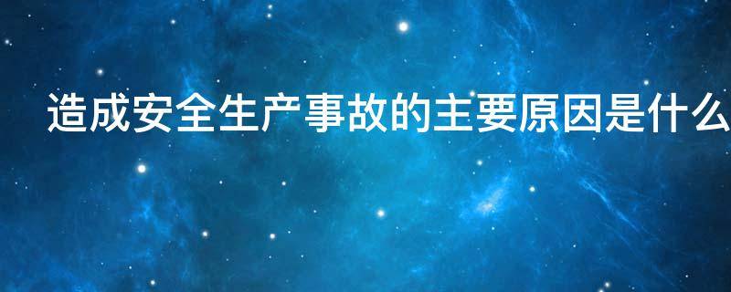 造成安全生产事故的主要原因是什么（造成安全生产事故的主要原因是什么三违）