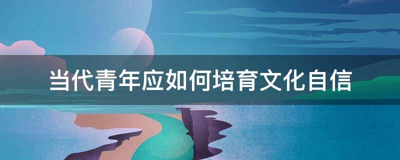 当代青年应如何培育文化自信（当代青年应如何培育文化自信500字）