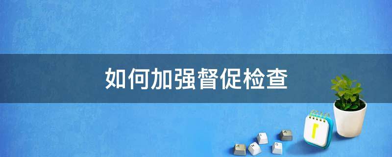 如何加强督促检查（如何加强督促检查推进不敢腐不能腐不想腐融会贯通）