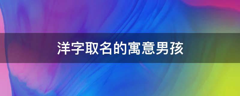 洋字取名的寓意男孩 洋字取名寓意是什么男孩