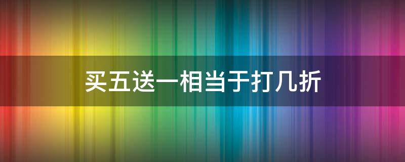 买五送一相当于打几折 一件商品买五送一相当于打几折