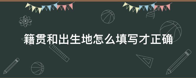 籍贯和出生地怎么填写才正确 籍贯和户籍地怎么填写才正确