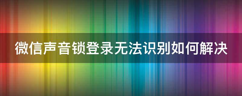 微信声音锁登录无法识别如何解决（微信声音锁登录无法识别如何解决呢）