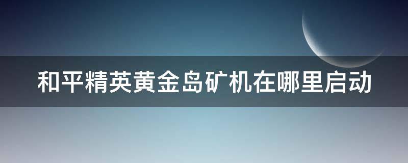 和平精英黄金岛矿机在哪里启动（和平精英黄金岛矿机入口在哪）