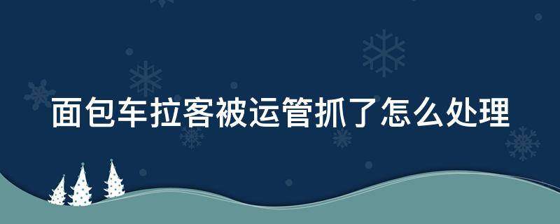 面包车拉客被运管抓了怎么处理（汽车拉客被运管抓怎么处理）