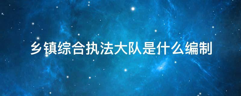 乡镇综合执法大队是什么编制 乡镇综合执法大队编制如何确定?