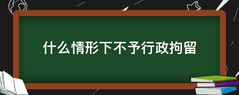 什么情形下不予行政拘留（符合行政拘留但不予执行的情形）