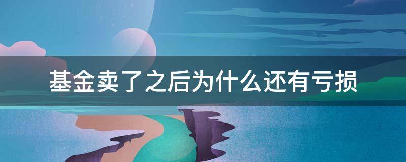 基金卖了之后为什么还有亏损 基金卖了以后亏损会继续吗