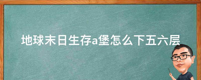 地球末日生存a堡怎么下五六层 地球末日生存a地堡5层6层怎么上