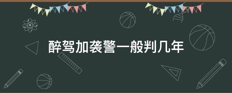 醉驾加袭警一般判几年（醉驾加袭警判几年拘役）