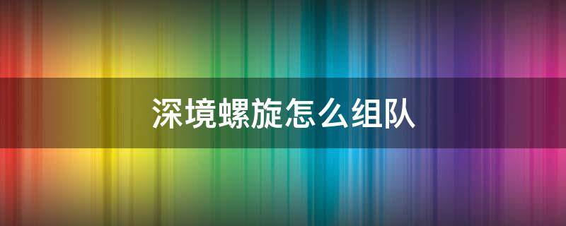 深境螺旋怎么组队 深境螺旋必须两个队伍吗