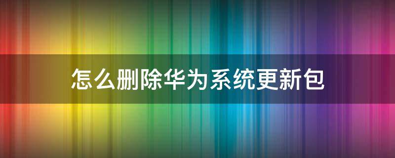 怎么删除华为系统更新包（华为怎么删掉系统更新包）