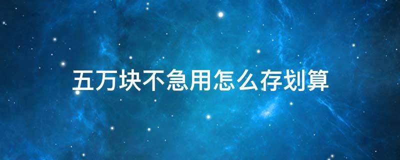 五万块不急用怎么存划算 5万块怎么存合适