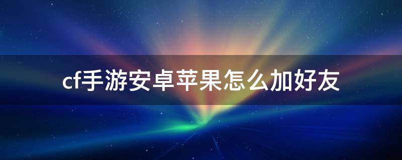 cf手游安卓苹果怎么加好友（cf安卓和苹果怎么加好友）