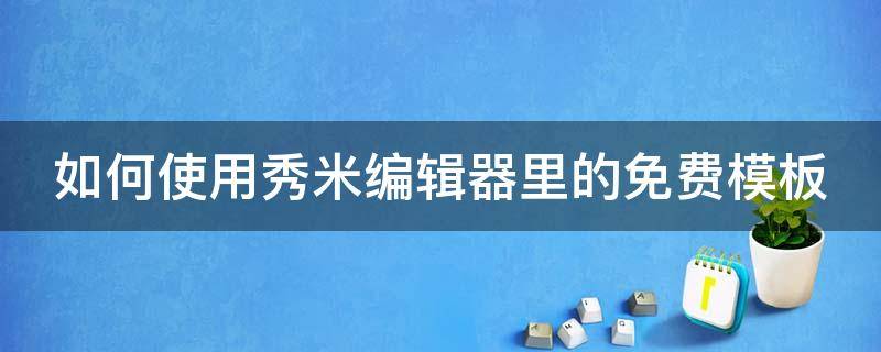 如何使用秀米编辑器里的免费模板 如何使用秀米编辑器里的免费模板视频