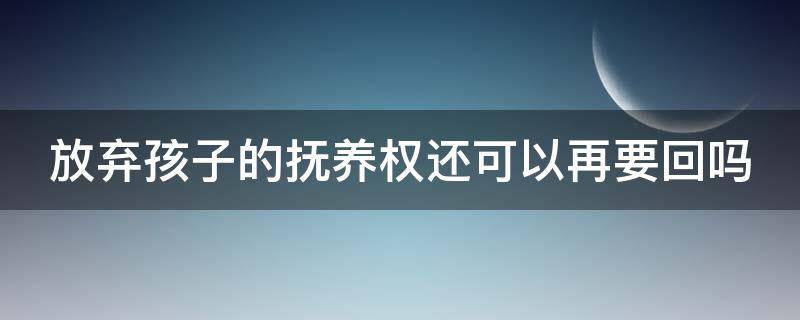 放弃孩子的抚养权还可以再要回吗（放弃孩子抚养权还能起诉要回来吗）