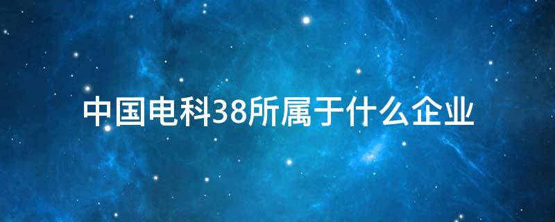 中国电科38所属于什么企业（中国电科38所是央企还是国企）