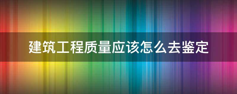 建筑工程质量应该怎么去鉴定（建筑工程质量施工鉴定）