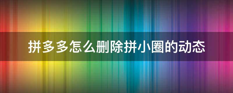 拼多多怎么删除拼小圈的动态 拼多多拼小圈删除的动态怎么恢复