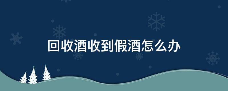 回收酒收到假酒怎么办（做回收酒收到假酒可以报警吗）