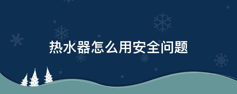 热水器怎么用安全问题 热水器怎么安全使用