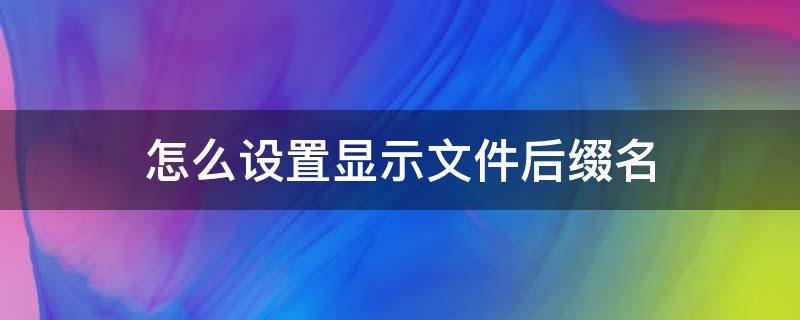 怎么设置显示文件后缀名 如何让文件显示后缀名