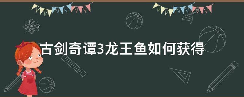 古剑奇谭3龙王鱼如何获得（古剑奇谭3龙王鱼怎么获得）