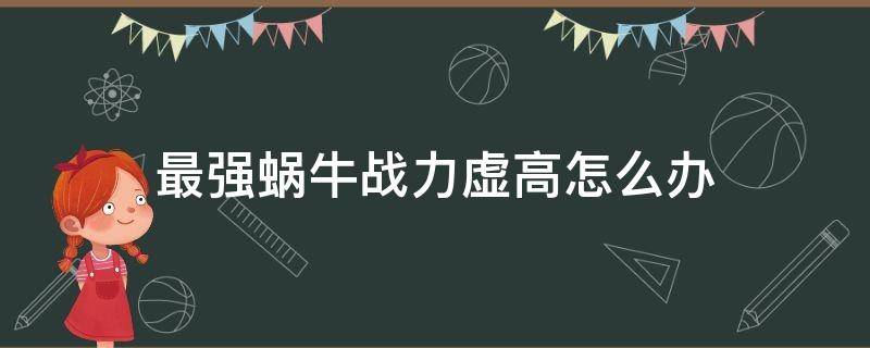 最强蜗牛战力虚高怎么办 最强蜗牛战斗力虚高怎么办