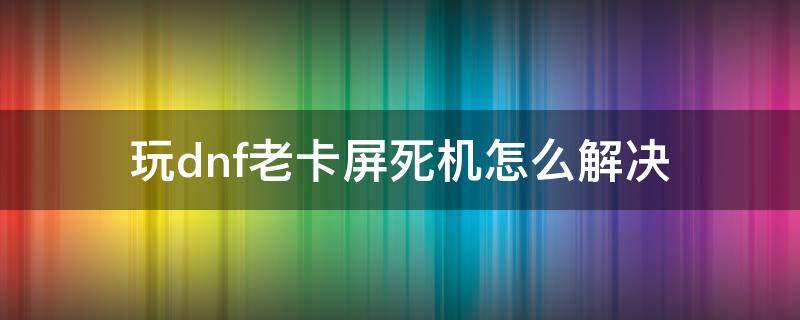 玩dnf老卡屏死机怎么解决（一玩dnf就卡屏死机）