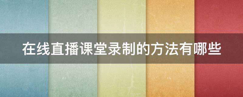 在线直播课堂录制的方法有哪些 如何录直播授课视频 可回看