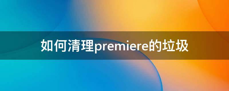 如何清理premiere的垃圾（pr如何清理多余素材）