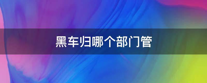 黑车归哪个部门管 黑车归哪个部门管理