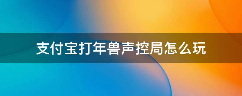 支付宝打年兽声控局怎么玩 支付宝打年兽声控局技巧