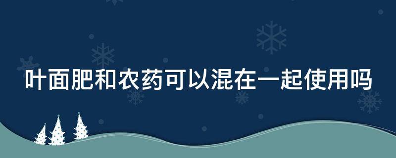 叶面肥和农药可以混在一起使用吗 叶面肥和农药能混用