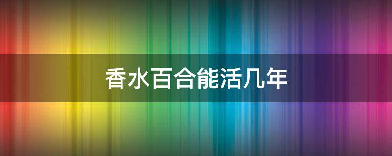 香水百合能活几年（香水百合好养活吗?）