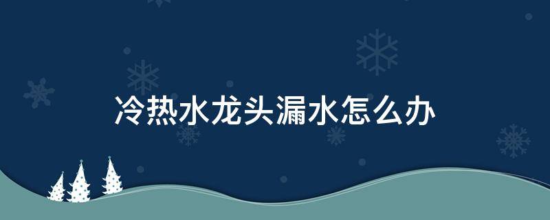 冷热水龙头漏水怎么办 水龙头热水不漏水冷水漏水怎么办