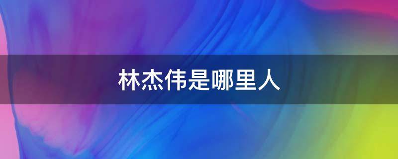 林杰伟是哪里人（林伟杰长什么样）