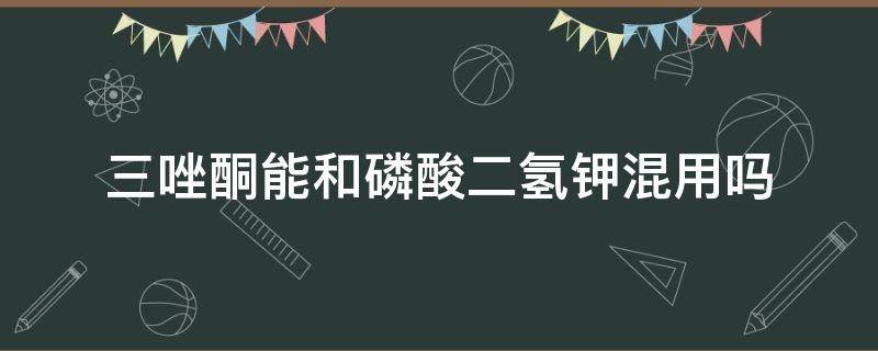 三唑酮能和磷酸二氢钾混用吗（磷酸二氢钾能和噻霉酮混配吗）