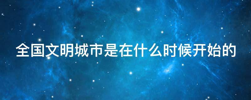 全国文明城市是在什么时候开始的（全国文明城市是在什么时候开始的呢）