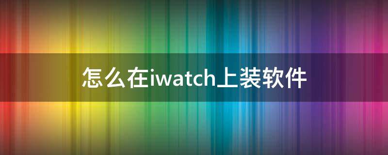 怎么在iwatch上装软件 iwatch如何装软件