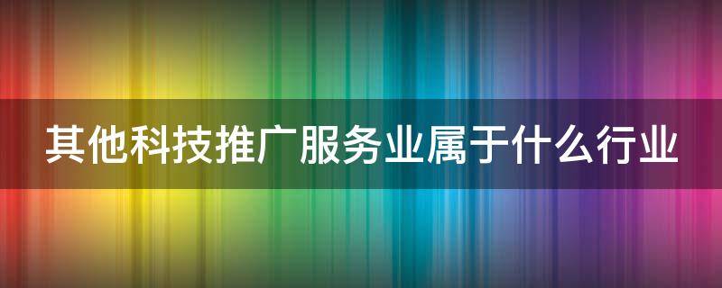 其他科技推广服务业属于什么行业 其他科技推广服务业属于什么行业大类