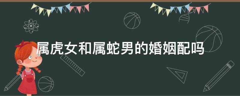 属虎女和属蛇男的婚姻配吗 女属蛇男属虎婚姻相配吗