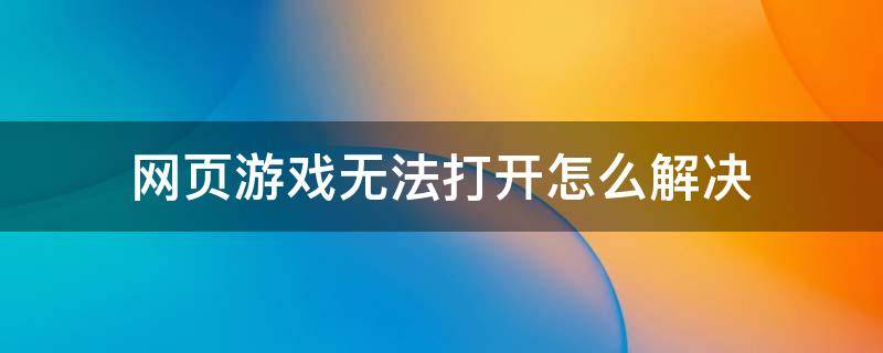 网页游戏无法打开怎么解决 游戏网页无法打开是什么原因