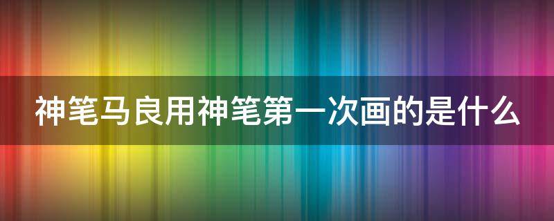 神笔马良用神笔第一次画的是什么 神笔马良用神笔第一次画的是什么故事