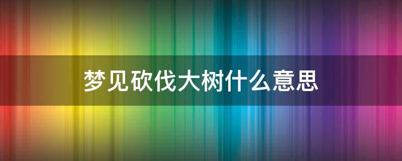 梦见砍伐大树什么意思（我梦见砍大树是什么意思?）